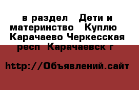  в раздел : Дети и материнство » Куплю . Карачаево-Черкесская респ.,Карачаевск г.
